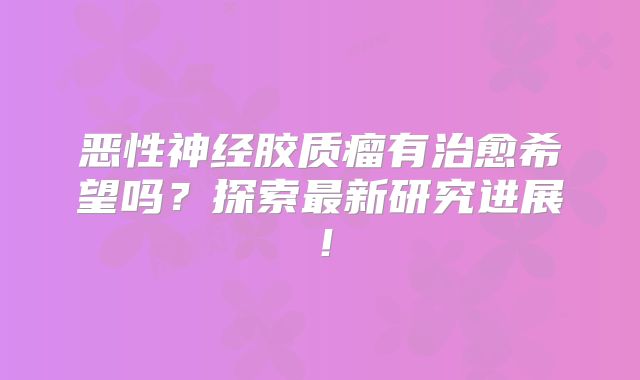 恶性神经胶质瘤有治愈希望吗？探索最新研究进展！