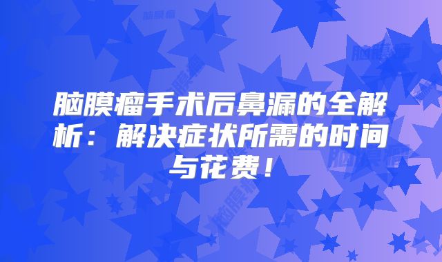脑膜瘤手术后鼻漏的全解析：解决症状所需的时间与花费！