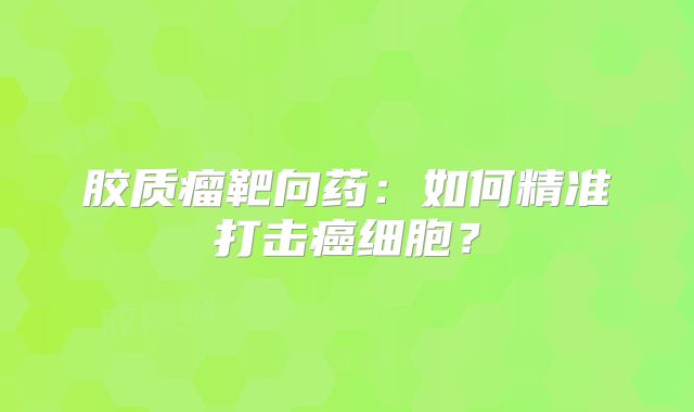 胶质瘤靶向药：如何精准打击癌细胞？