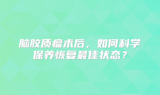 脑胶质瘤术后，如何科学保养恢复最佳状态？