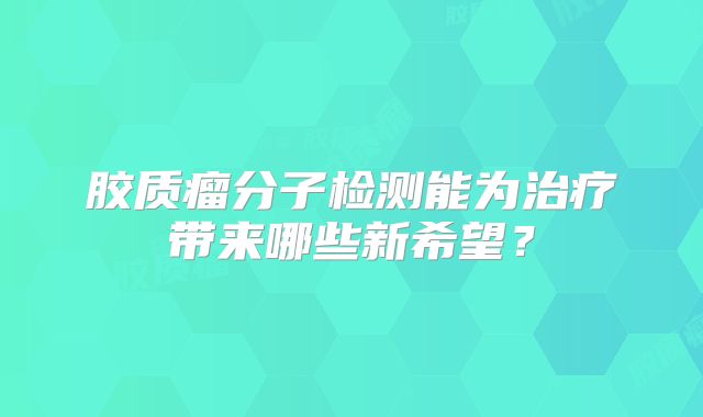 胶质瘤分子检测能为治疗带来哪些新希望？