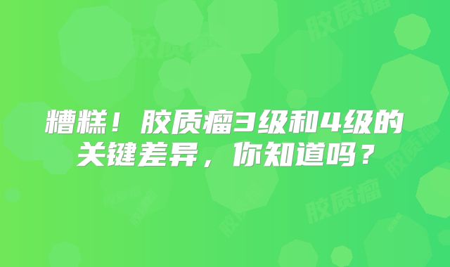 糟糕！胶质瘤3级和4级的关键差异，你知道吗？