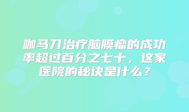 咖马刀治疗脑膜瘤的成功率超过百分之七十，这家医院的秘诀是什么？