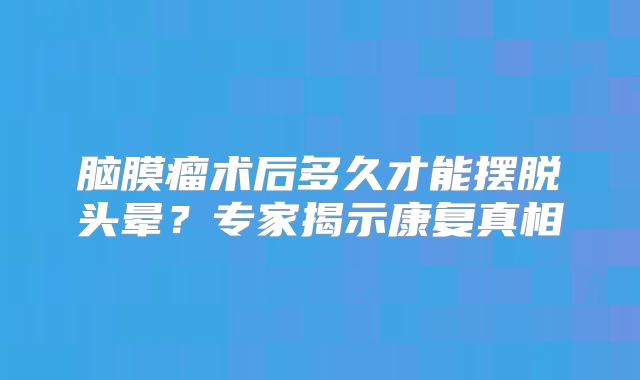 脑膜瘤术后多久才能摆脱头晕？专家揭示康复真相