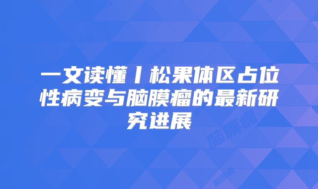 一文读懂丨松果体区占位性病变与脑膜瘤的最新研究进展