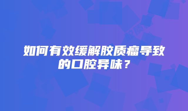 如何有效缓解胶质瘤导致的口腔异味？