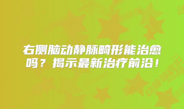右侧脑动静脉畸形能治愈吗？揭示最新治疗前沿！