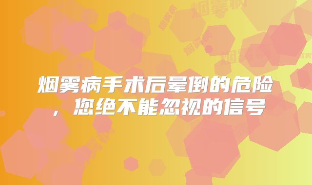 烟雾病手术后晕倒的危险，您绝不能忽视的信号