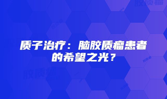 质子治疗：脑胶质瘤患者的希望之光？