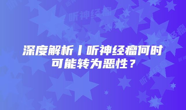 深度解析丨听神经瘤何时可能转为恶性？