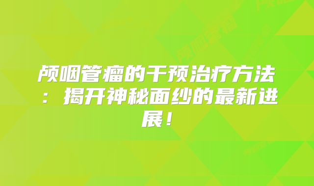 颅咽管瘤的干预治疗方法：揭开神秘面纱的最新进展！