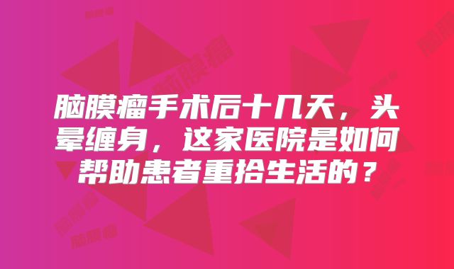 脑膜瘤手术后十几天，头晕缠身，这家医院是如何帮助患者重拾生活的？