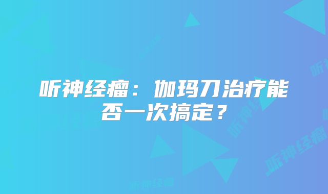 听神经瘤：伽玛刀治疗能否一次搞定？