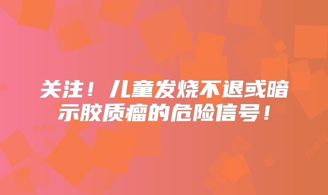 关注！儿童发烧不退或暗示胶质瘤的危险信号！