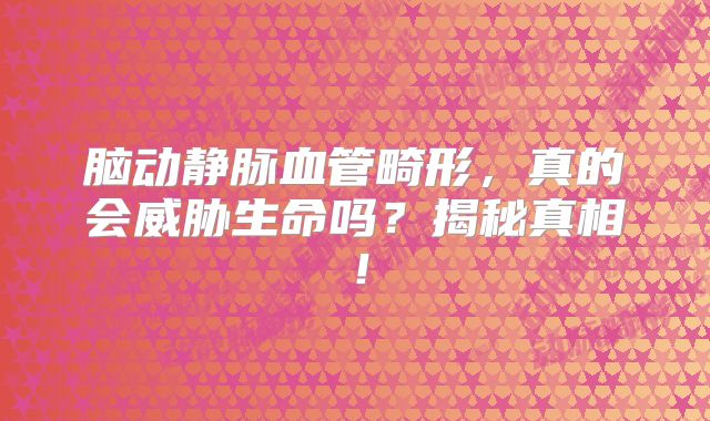 脑动静脉血管畸形，真的会威胁生命吗？揭秘真相！