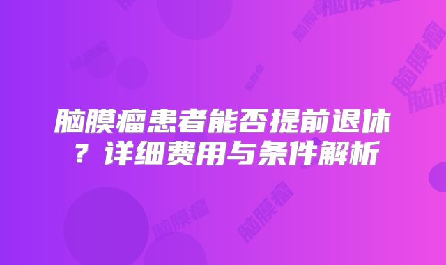 脑膜瘤患者能否提前退休？详细费用与条件解析