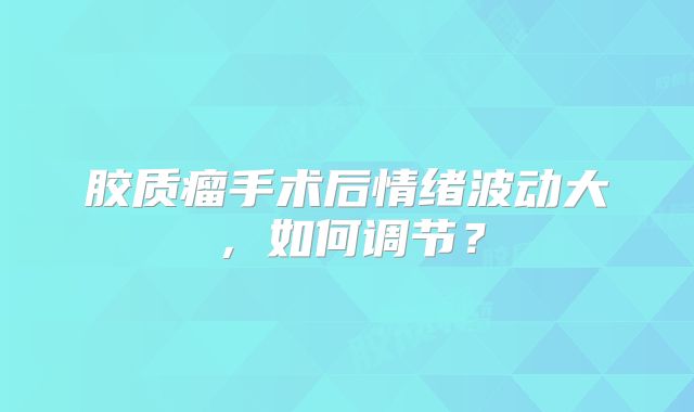 胶质瘤手术后情绪波动大，如何调节？