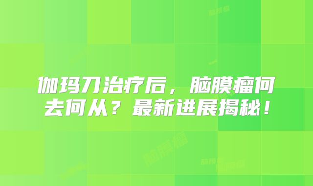 伽玛刀治疗后，脑膜瘤何去何从？最新进展揭秘！