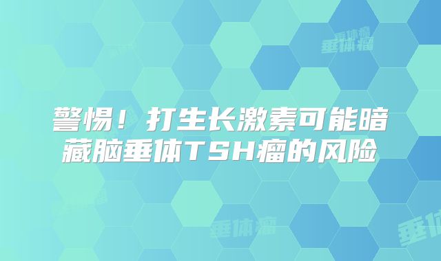 警惕！打生长激素可能暗藏脑垂体TSH瘤的风险