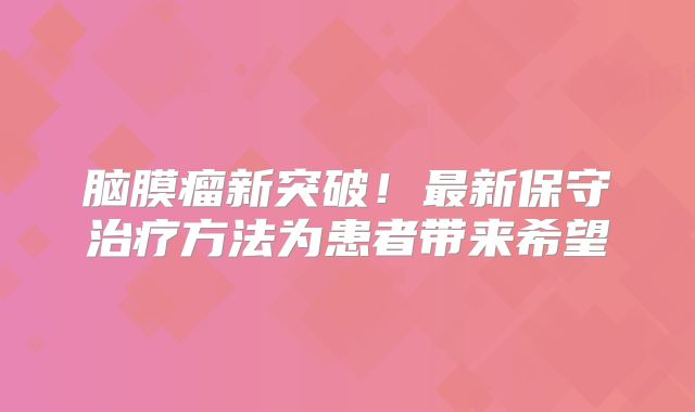脑膜瘤新突破！最新保守治疗方法为患者带来希望