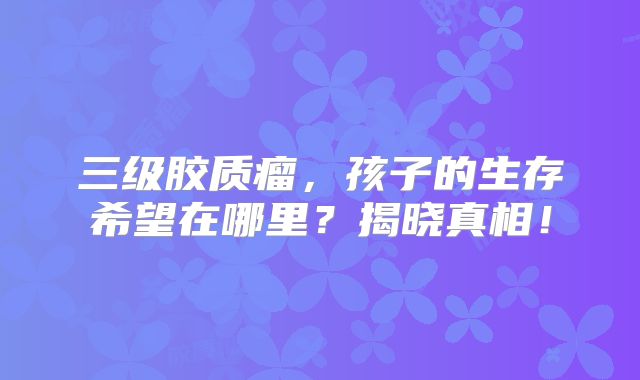 三级胶质瘤，孩子的生存希望在哪里？揭晓真相！