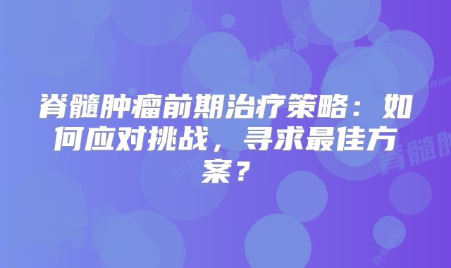 脊髓肿瘤前期治疗策略：如何应对挑战，寻求最佳方案？