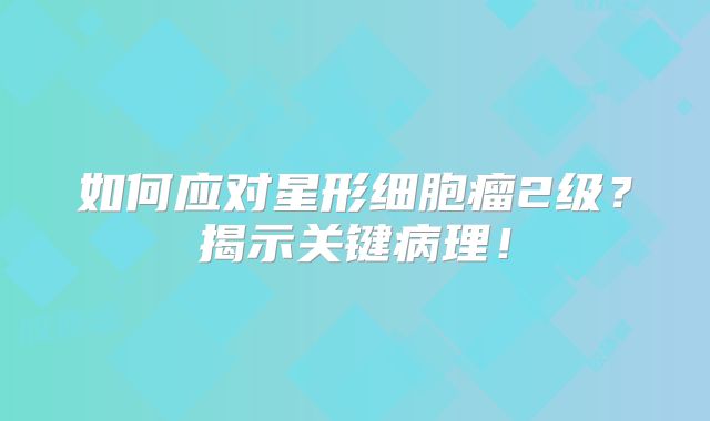如何应对星形细胞瘤2级？揭示关键病理！