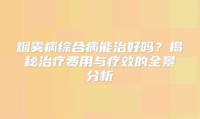 烟雾病综合病能治好吗？揭秘治疗费用与疗效的全景分析