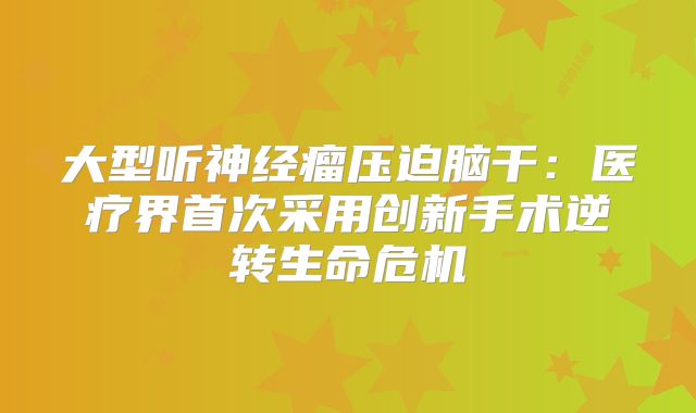 大型听神经瘤压迫脑干：医疗界首次采用创新手术逆转生命危机