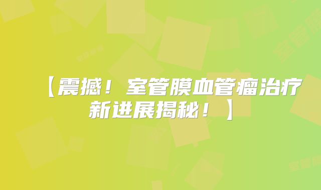 【震撼！室管膜血管瘤治疗新进展揭秘！】