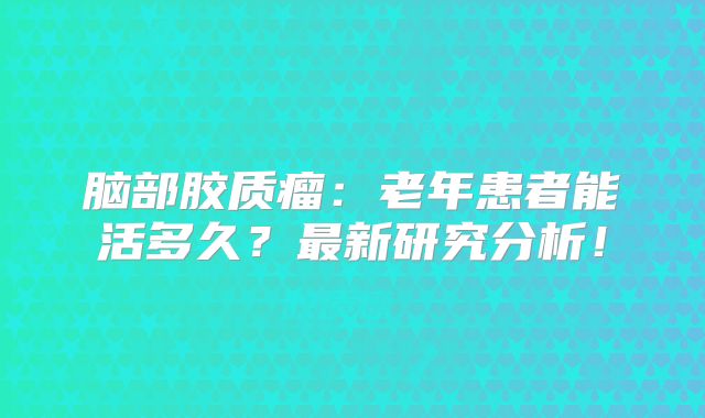 脑部胶质瘤：老年患者能活多久？最新研究分析！