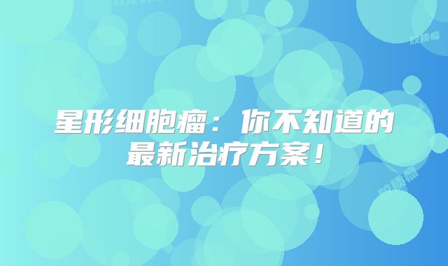 星形细胞瘤：你不知道的最新治疗方案！