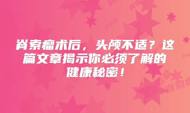 脊索瘤术后，头颅不适？这篇文章揭示你必须了解的健康秘密！