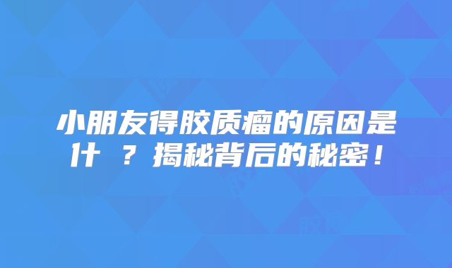 小朋友得胶质瘤的原因是什麼？揭秘背后的秘密！