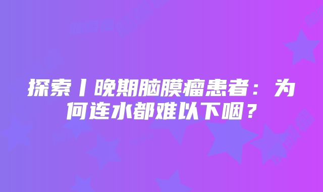 探索丨晚期脑膜瘤患者：为何连水都难以下咽？