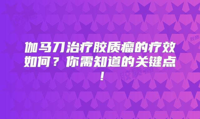 伽马刀治疗胶质瘤的疗效如何？你需知道的关键点！