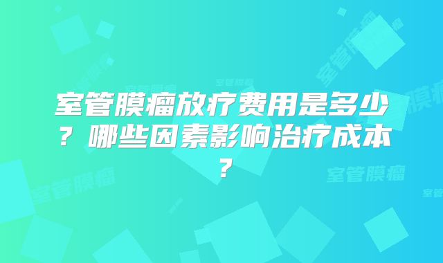 室管膜瘤放疗费用是多少？哪些因素影响治疗成本？