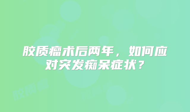 胶质瘤术后两年，如何应对突发痴呆症状？
