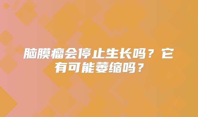 脑膜瘤会停止生长吗？它有可能萎缩吗？