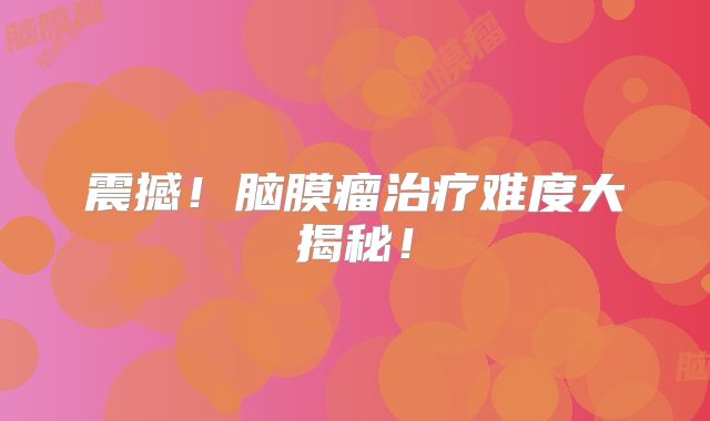 震撼！脑膜瘤治疗难度大揭秘！