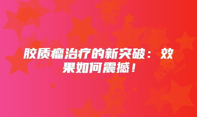 胶质瘤治疗的新突破：效果如何震撼！