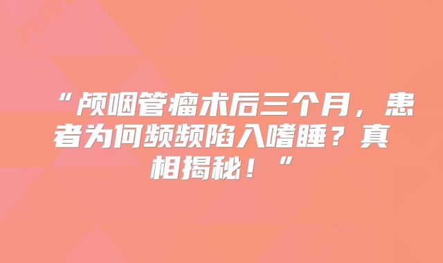 “颅咽管瘤术后三个月，患者为何频频陷入嗜睡？真相揭秘！”