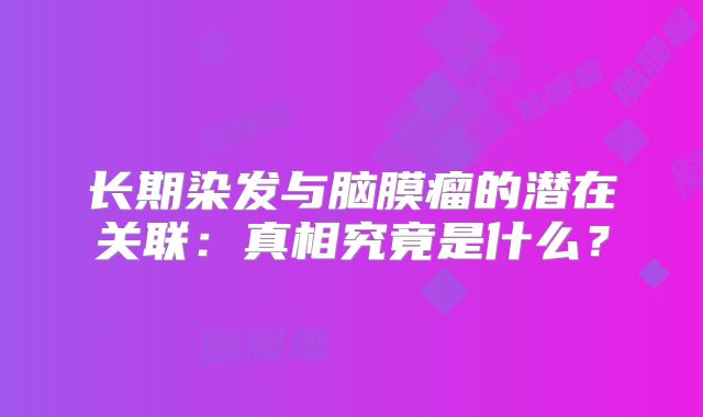 长期染发与脑膜瘤的潜在关联：真相究竟是什么？