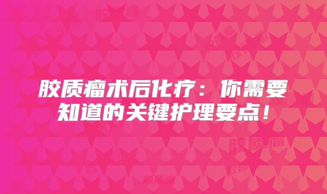 胶质瘤术后化疗：你需要知道的关键护理要点！