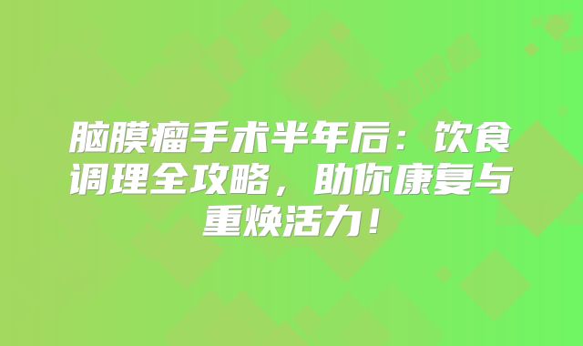 脑膜瘤手术半年后：饮食调理全攻略，助你康复与重焕活力！