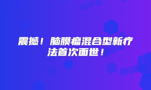 震撼！脑膜瘤混合型新疗法首次面世！