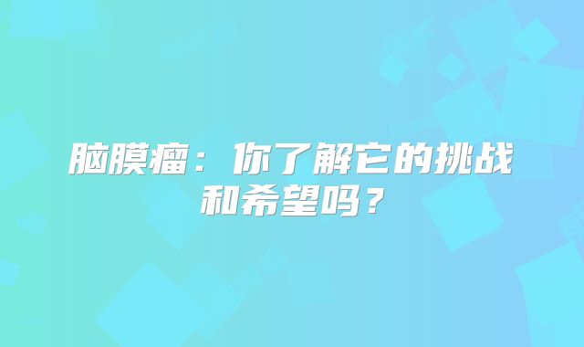 脑膜瘤：你了解它的挑战和希望吗？