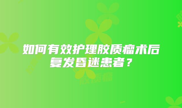 如何有效护理胶质瘤术后复发昏迷患者？