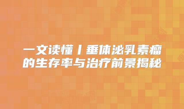 一文读懂丨垂体泌乳素瘤的生存率与治疗前景揭秘