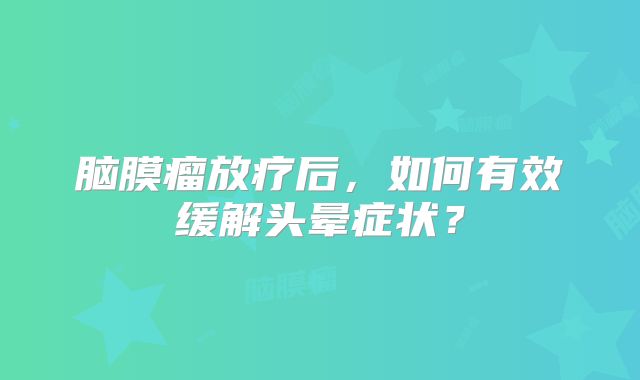 脑膜瘤放疗后，如何有效缓解头晕症状？